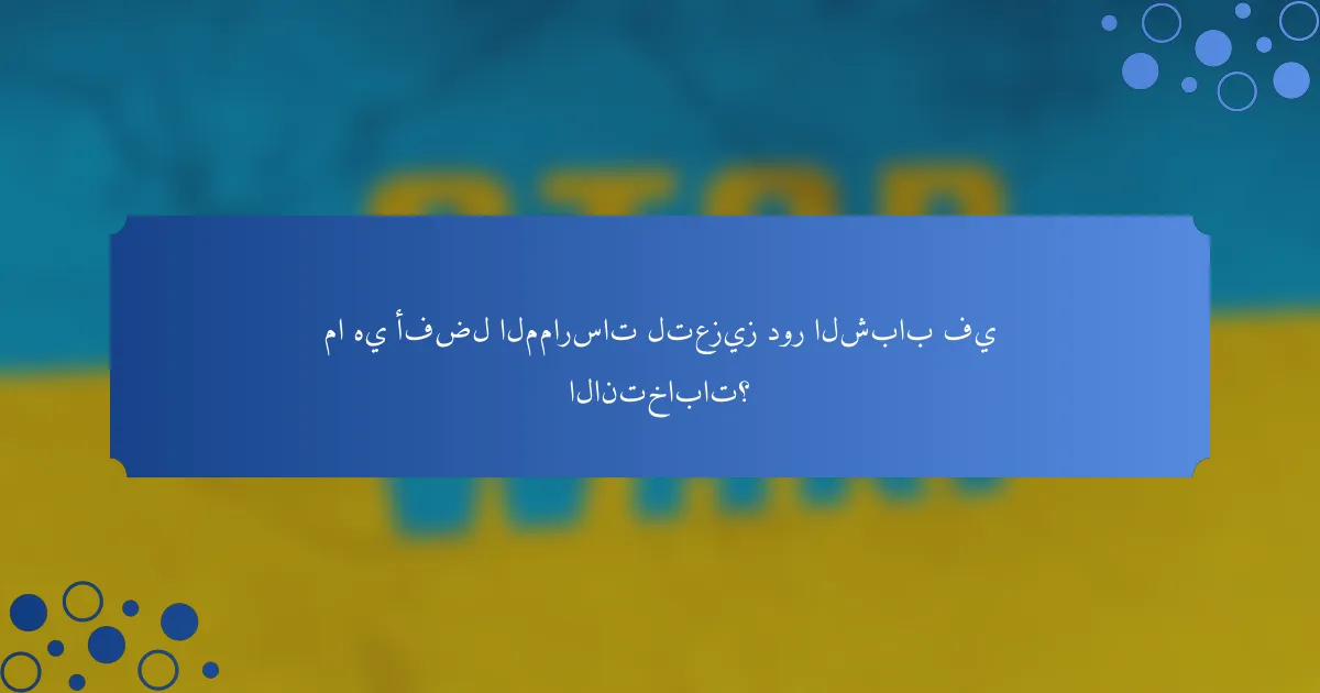 ما هي أفضل الممارسات لتعزيز دور الشباب في الانتخابات؟