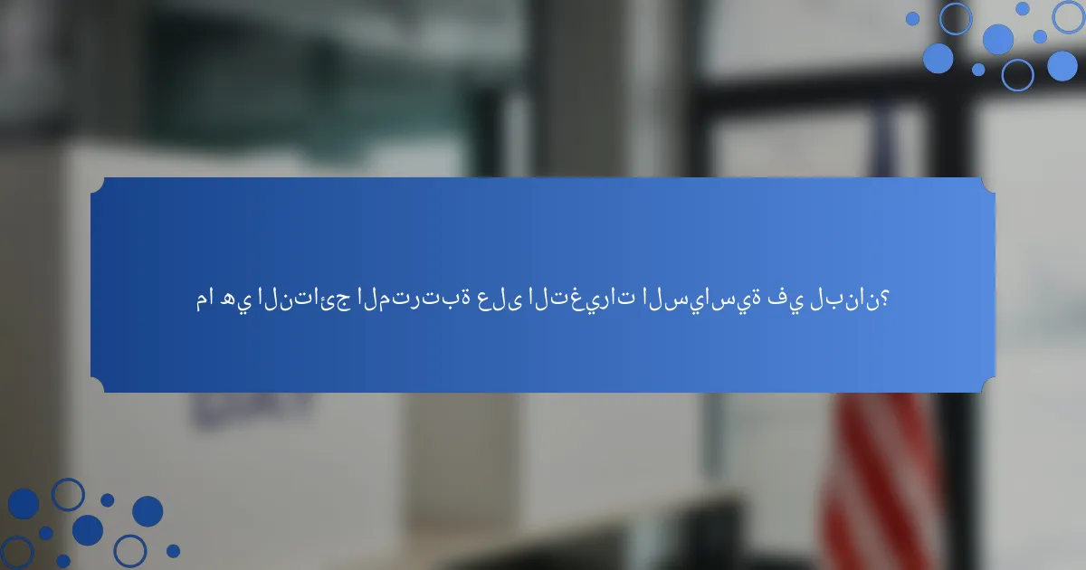ما هي النتائج المترتبة على التغيرات السياسية في لبنان؟