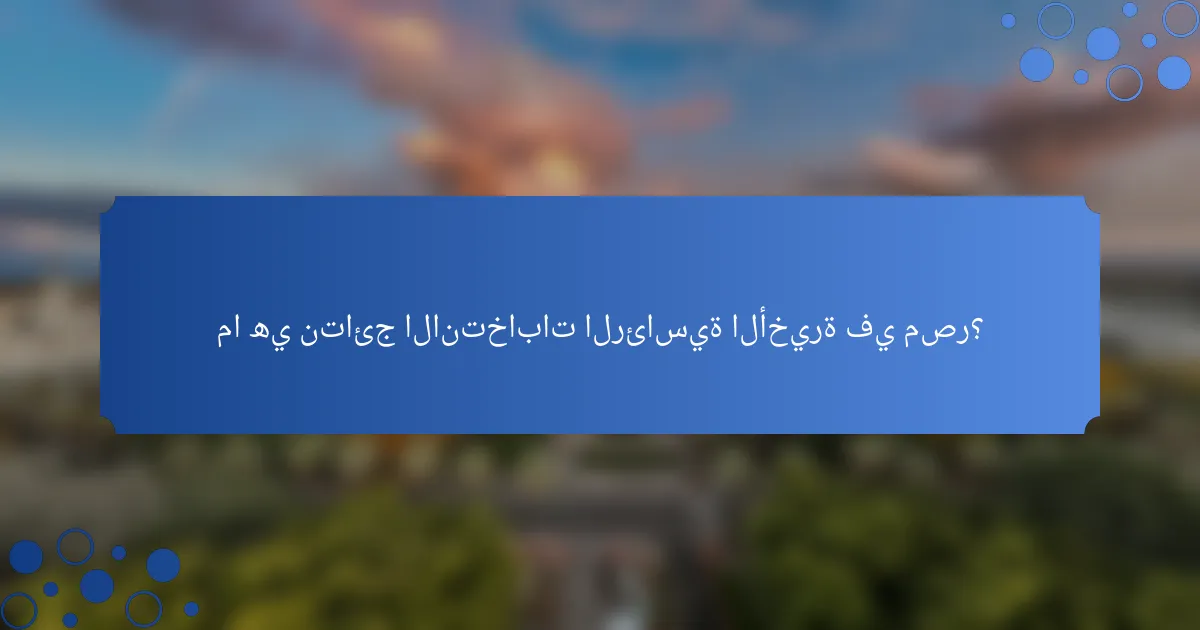 ما هي نتائج الانتخابات الرئاسية الأخيرة في مصر؟